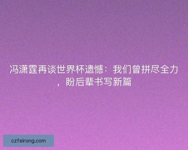 冯潇霆再谈世界杯遗憾：我们曾拼尽全力，盼后辈书写新篇