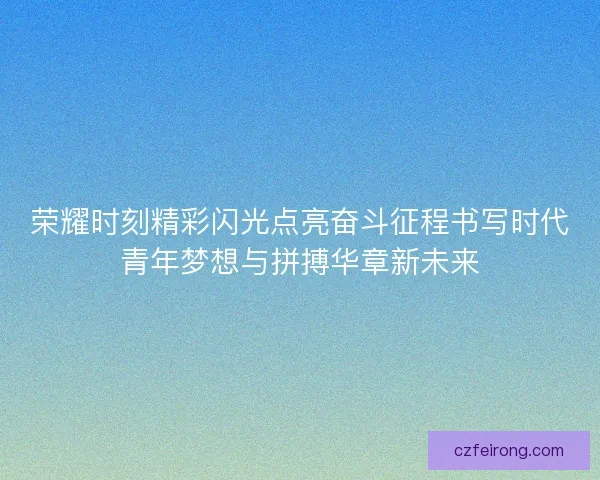 荣耀时刻精彩闪光点亮奋斗征程书写时代青年梦想与拼搏华章新未来