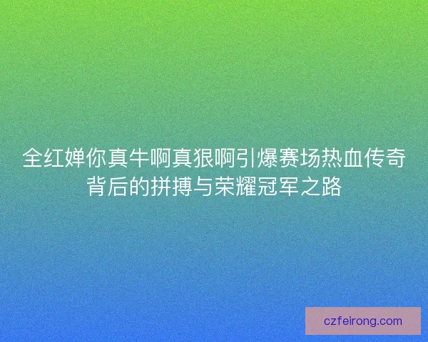 全红婵你真牛啊真狠啊引爆赛场热血传奇背后的拼搏与荣耀冠军之路 全红婵你真牛啊真狠啊引爆赛场热血传奇背后的拼搏与荣耀冠军之路