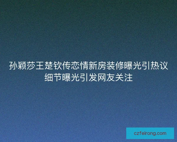 孙颖莎王楚钦传恋情新房装修曝光引热议细节曝光引发网友关注 孙颖莎王楚钦传恋情新房装修曝光引热议细节曝光引发网友关注