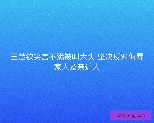 王楚钦笑言不满被叫大头 坚决反对侮辱家人及亲近人