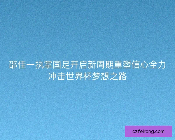 邵佳一执掌国足开启新周期重塑信心全力冲击世界杯梦想之路
