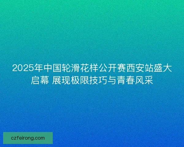 2025年中国轮滑花样公开赛西安站盛大启幕 展现极限技巧与青春风采