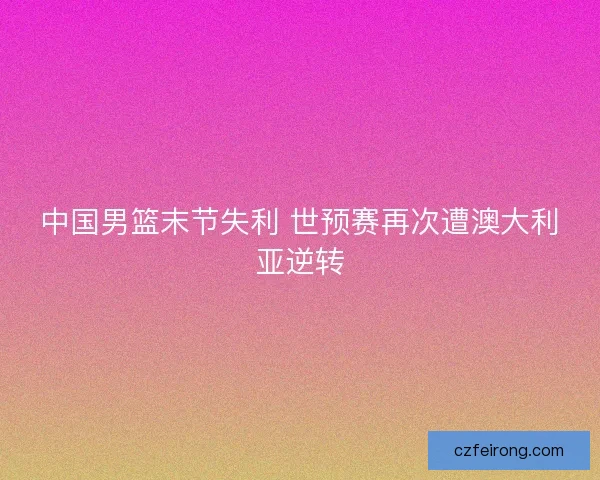 中国男篮末节失利 世预赛再次遭澳大利亚逆转
