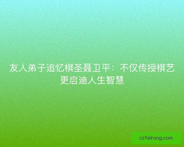 友人弟子追忆棋圣聂卫平：不仅传授棋艺更启迪人生智慧