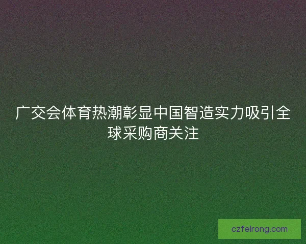 广交会体育热潮彰显中国智造实力吸引全球采购商关注