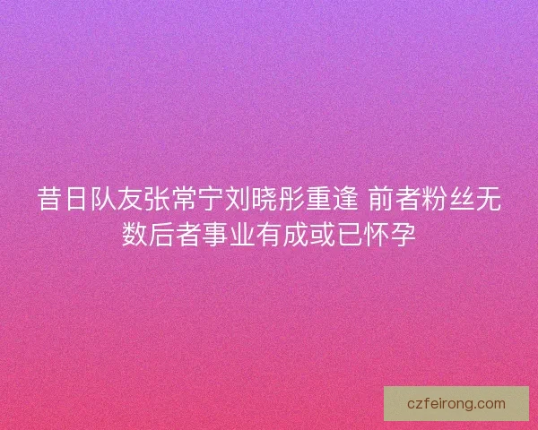 昔日队友张常宁刘晓彤重逢 前者粉丝无数后者事业有成或已怀孕
