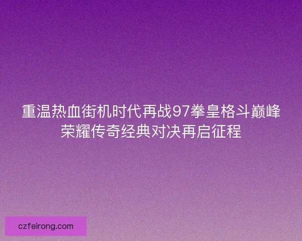 重温热血街机时代再战97拳皇格斗巅峰荣耀传奇经典对决再启征程