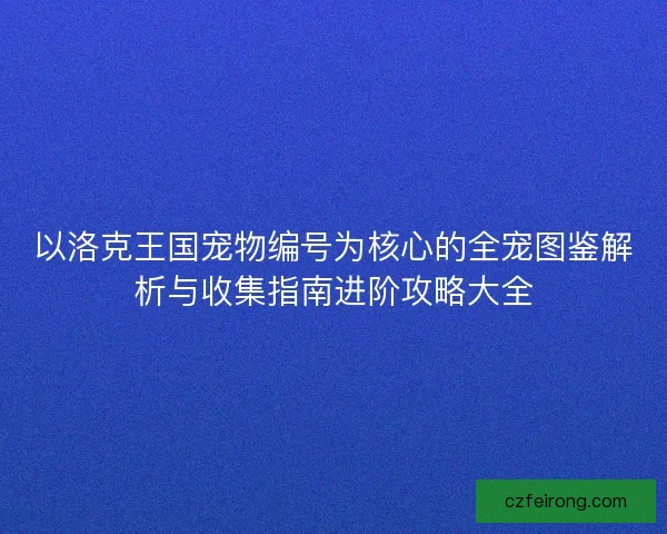 以洛克王国宠物编号为核心的全宠图鉴解析与收集指南进阶攻略大全