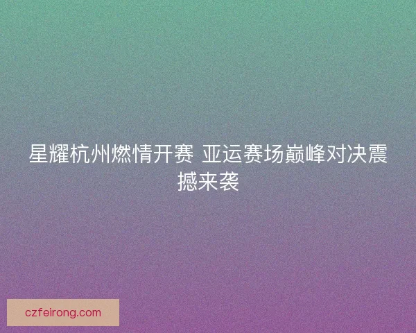 星耀杭州燃情开赛 亚运赛场巅峰对决震撼来袭