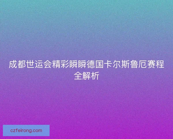 成都世运会精彩瞬瞬德国卡尔斯鲁厄赛程全解析