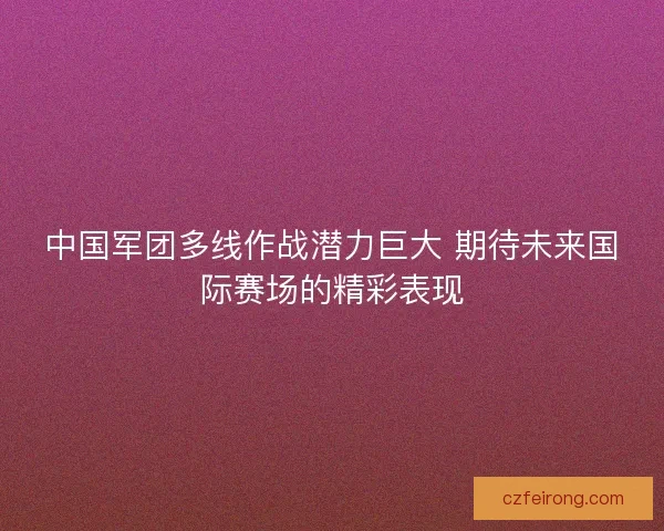 中国军团多线作战潜力巨大 期待未来国际赛场的精彩表现 中国军团多线作战潜力巨大 期待未来国际赛场的精彩表现