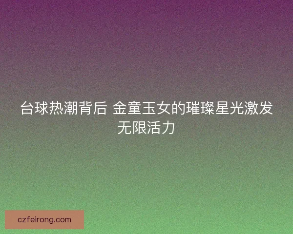 台球热潮背后 金童玉女的璀璨星光激发无限活力 台球热潮背后 金童玉女的璀璨星光激发无限活力
