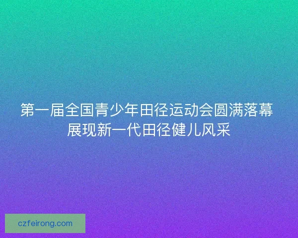 第一届全国青少年田径运动会圆满落幕 展现新一代田径健儿风采