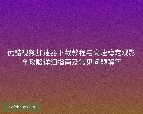 优酷视频加速器下载教程与高速稳定观影全攻略详细指南及常见问题解答