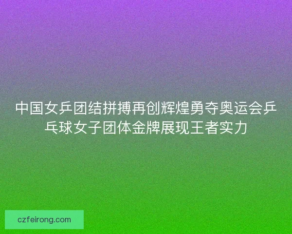 中国女乒团结拼搏再创辉煌勇夺奥运会乒乓球女子团体金牌展现王者实力
