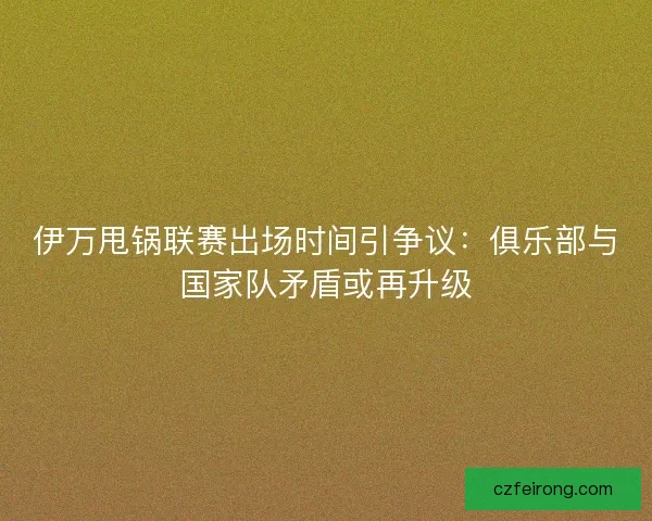 伊万甩锅联赛出场时间引争议：俱乐部与国家队矛盾或再升级
