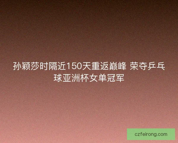 孙颖莎时隔近150天重返巅峰 荣夺乒乓球亚洲杯女单冠军