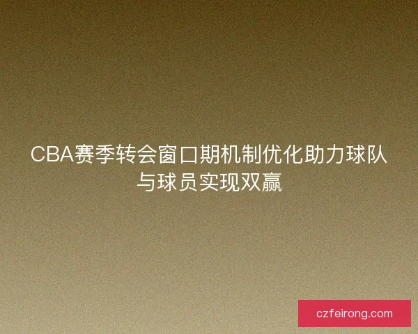 CBA赛季转会窗口期机制优化助力球队与球员实现双赢