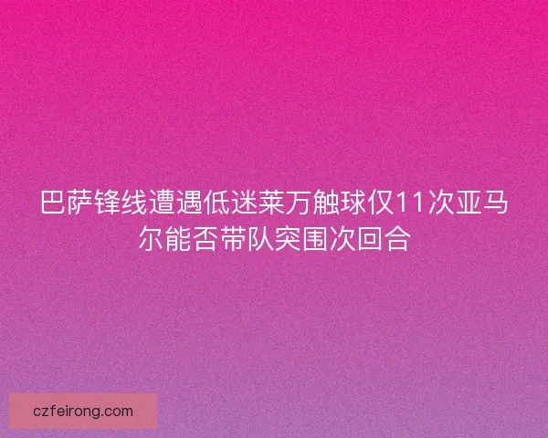 巴萨锋线遭遇低迷莱万触球仅11次亚马尔能否带队突围次回合 巴萨锋线遭遇低迷莱万触球仅11次亚马尔能否带队突围次回合