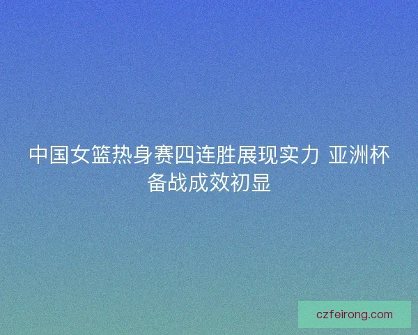 中国女篮热身赛四连胜展现实力 亚洲杯备战成效初显