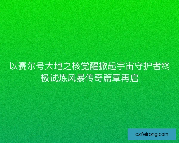 以赛尔号大地之核觉醒掀起宇宙守护者终极试炼风暴传奇篇章再启 以赛尔号大地之核觉醒掀起宇宙守护者终极试炼风暴传奇篇章再启