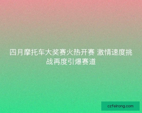 四月摩托车大奖赛火热开赛 激情速度挑战再度引爆赛道 四月摩托车大奖赛火热开赛 激情速度挑战再度引爆赛道